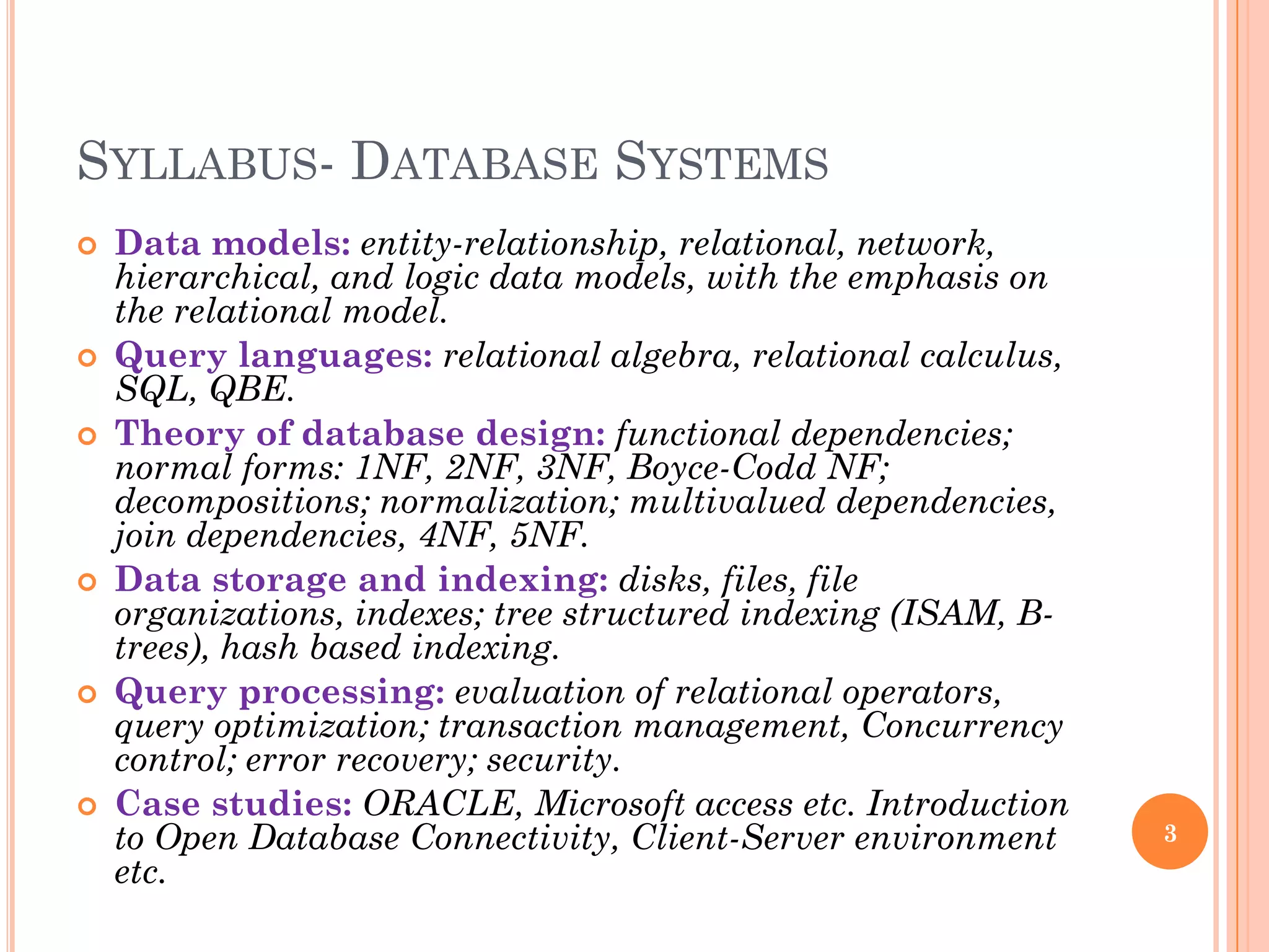 SYLLABUS- DATABASE SYSTEMS
 Data models: entity-relationship, relational, network,
hierarchical, and logic data models, with the emphasis on
the relational model.
 Query languages: relational algebra, relational calculus,
SQL, QBE.
 Theory of database design: functional dependencies;
normal forms: 1NF, 2NF, 3NF, Boyce-Codd NF;
decompositions; normalization; multivalued dependencies,
join dependencies, 4NF, 5NF.
 Data storage and indexing: disks, files, file
organizations, indexes; tree structured indexing (ISAM, B-
trees), hash based indexing.
 Query processing: evaluation of relational operators,
query optimization; transaction management, Concurrency
control; error recovery; security.
 Case studies: ORACLE, Microsoft access etc. Introduction
to Open Database Connectivity, Client-Server environment
etc.
3
 