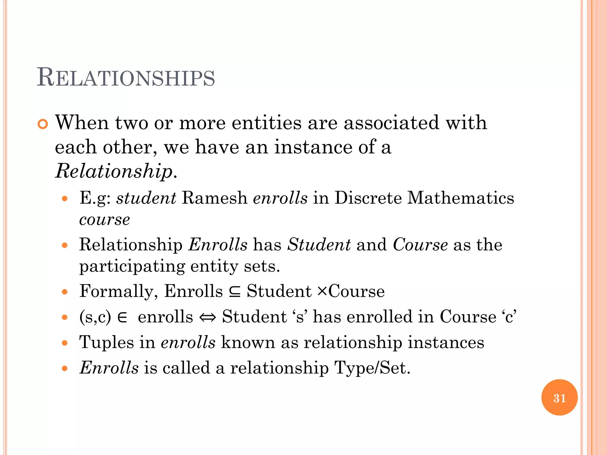 RELATIONSHIPS
 When two or more entities are associated with
each other, we have an instance of a
Relationship.
 E.g: student Ramesh enrolls in Discrete Mathematics
course
 Relationship Enrolls has Student and Course as the
participating entity sets.
 Formally, Enrolls ⊆ Student ×Course
 (s,c) ∈ enrolls ⇔ Student ‘s’ has enrolled in Course ‘c’
 Tuples in enrolls known as relationship instances
 Enrolls is called a relationship Type/Set.
31
 