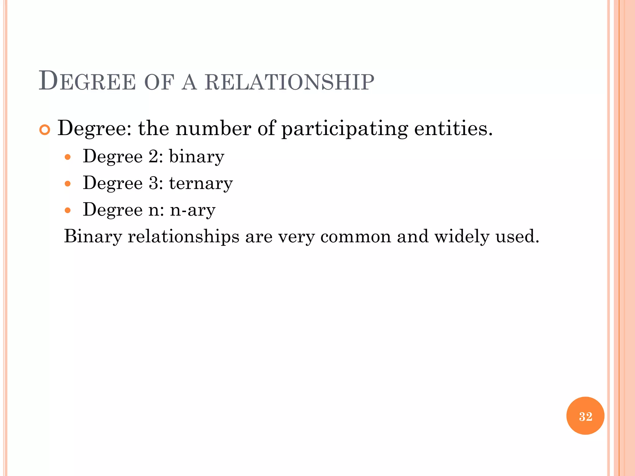 DEGREE OF A RELATIONSHIP
 Degree: the number of participating entities.
 Degree 2: binary
 Degree 3: ternary
 Degree n: n-ary
Binary relationships are very common and widely used.
32
 
