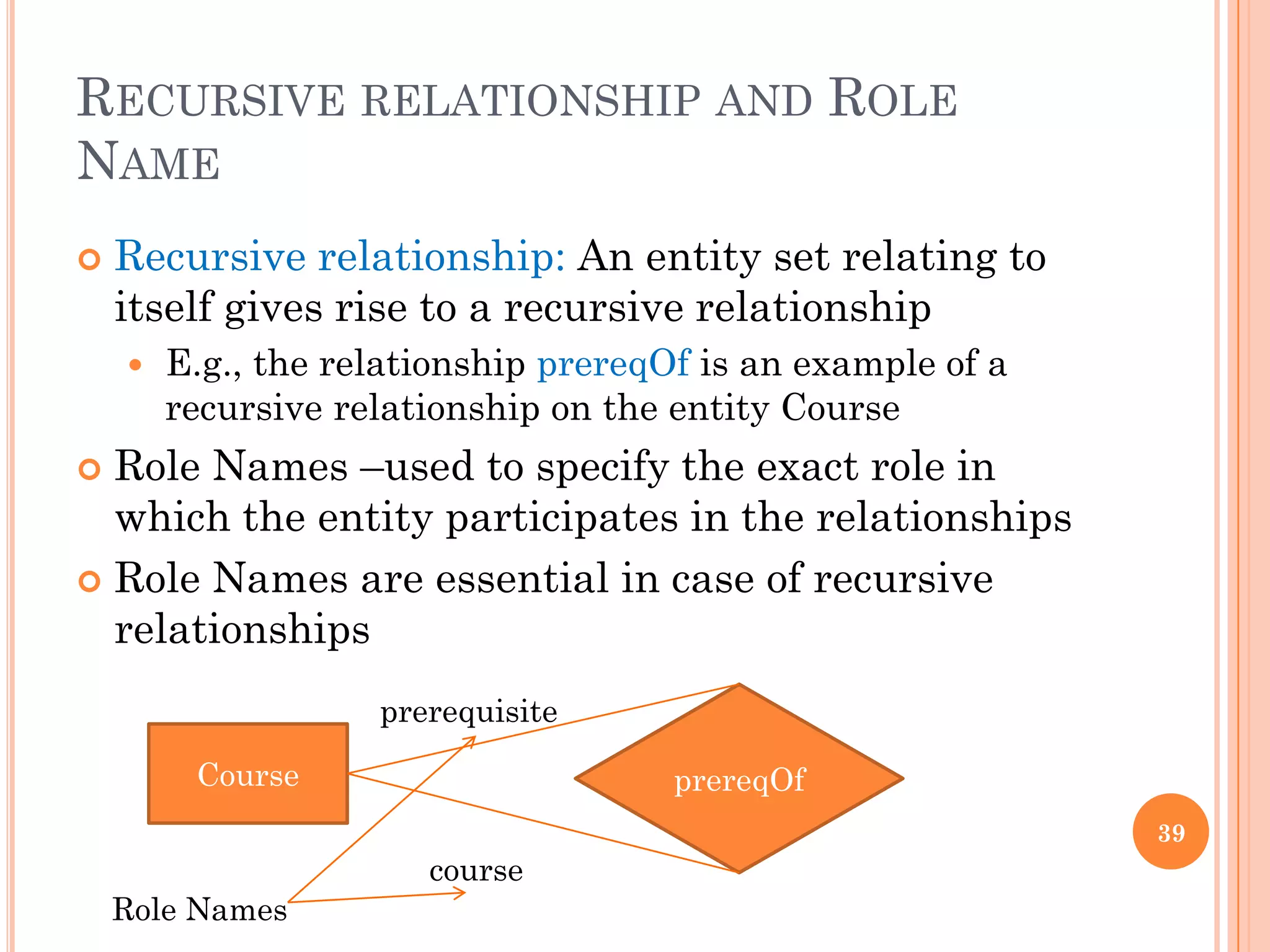 RECURSIVE RELATIONSHIP AND ROLE
NAME
 Recursive relationship: An entity set relating to
itself gives rise to a recursive relationship
 E.g., the relationship prereqOf is an example of a
recursive relationship on the entity Course
 Role Names –used to specify the exact role in
which the entity participates in the relationships
 Role Names are essential in case of recursive
relationships
39
Course prereqOf
prerequisite
course
Role Names
 