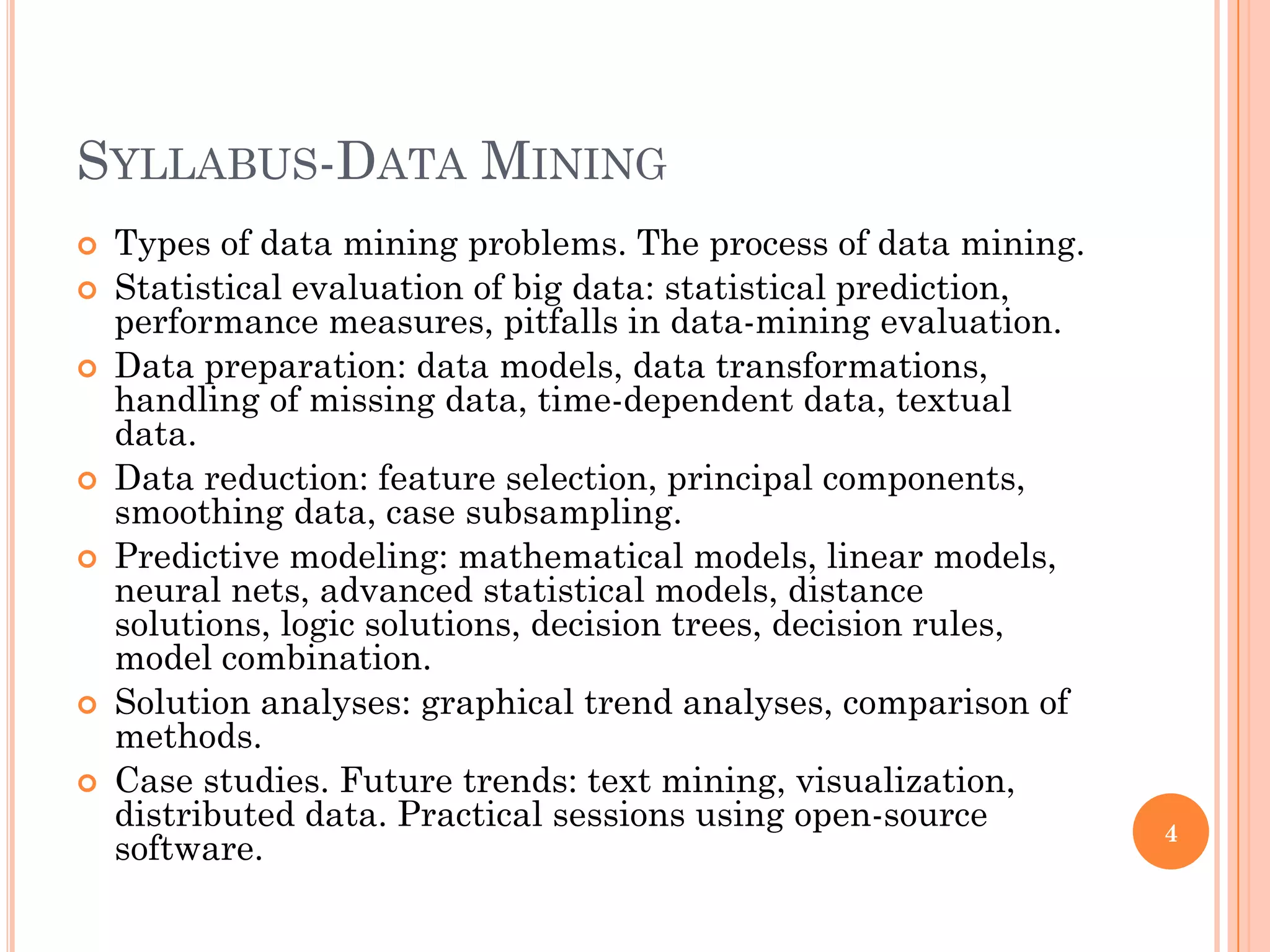 SYLLABUS-DATA MINING
 Types of data mining problems. The process of data mining.
 Statistical evaluation of big data: statistical prediction,
performance measures, pitfalls in data-mining evaluation.
 Data preparation: data models, data transformations,
handling of missing data, time-dependent data, textual
data.
 Data reduction: feature selection, principal components,
smoothing data, case subsampling.
 Predictive modeling: mathematical models, linear models,
neural nets, advanced statistical models, distance
solutions, logic solutions, decision trees, decision rules,
model combination.
 Solution analyses: graphical trend analyses, comparison of
methods.
 Case studies. Future trends: text mining, visualization,
distributed data. Practical sessions using open-source
software.
4
 