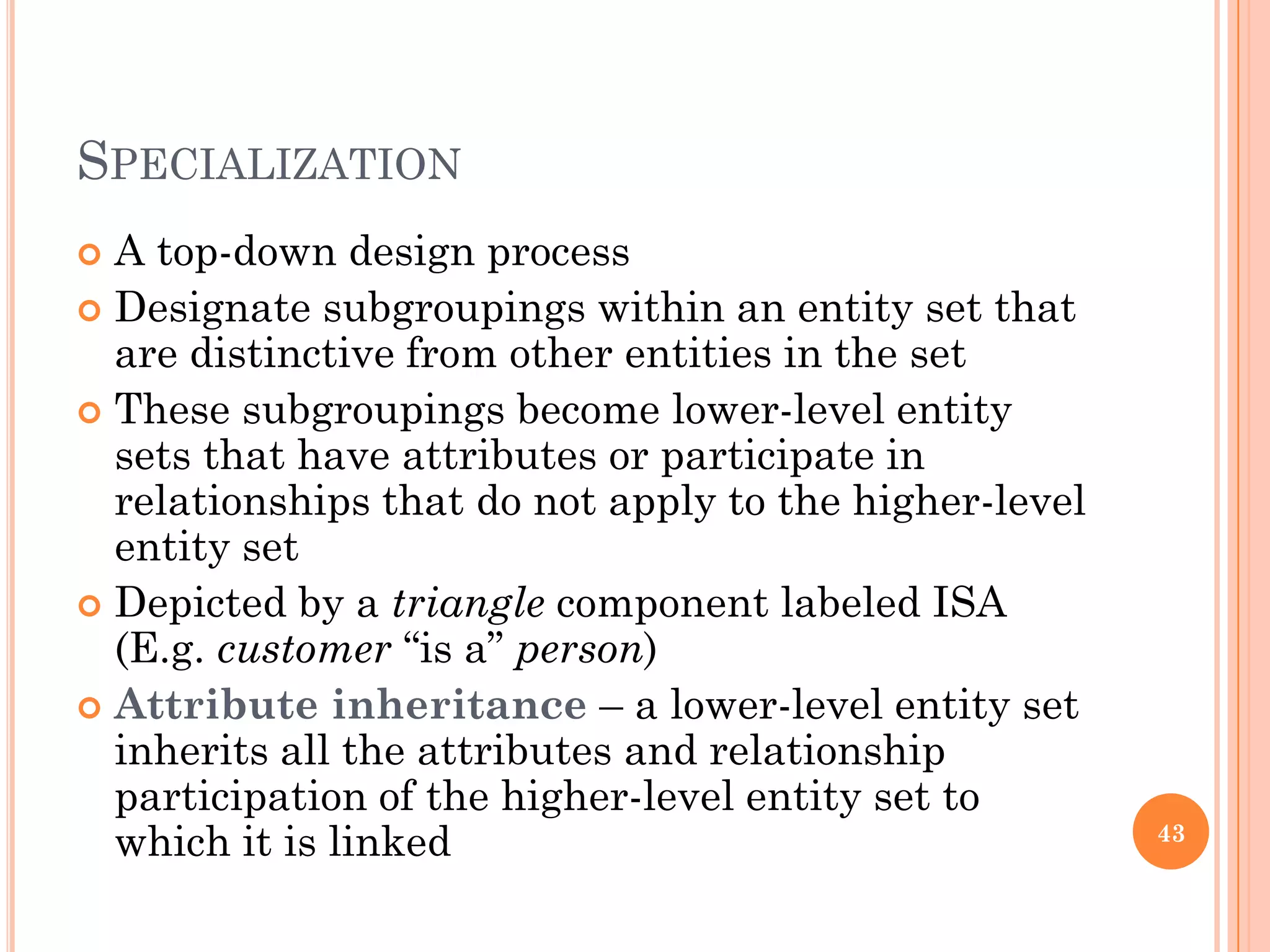 SPECIALIZATION
 A top-down design process
 Designate subgroupings within an entity set that
are distinctive from other entities in the set
 These subgroupings become lower-level entity
sets that have attributes or participate in
relationships that do not apply to the higher-level
entity set
 Depicted by a triangle component labeled ISA
(E.g. customer “is a” person)
 Attribute inheritance – a lower-level entity set
inherits all the attributes and relationship
participation of the higher-level entity set to
which it is linked 43
 