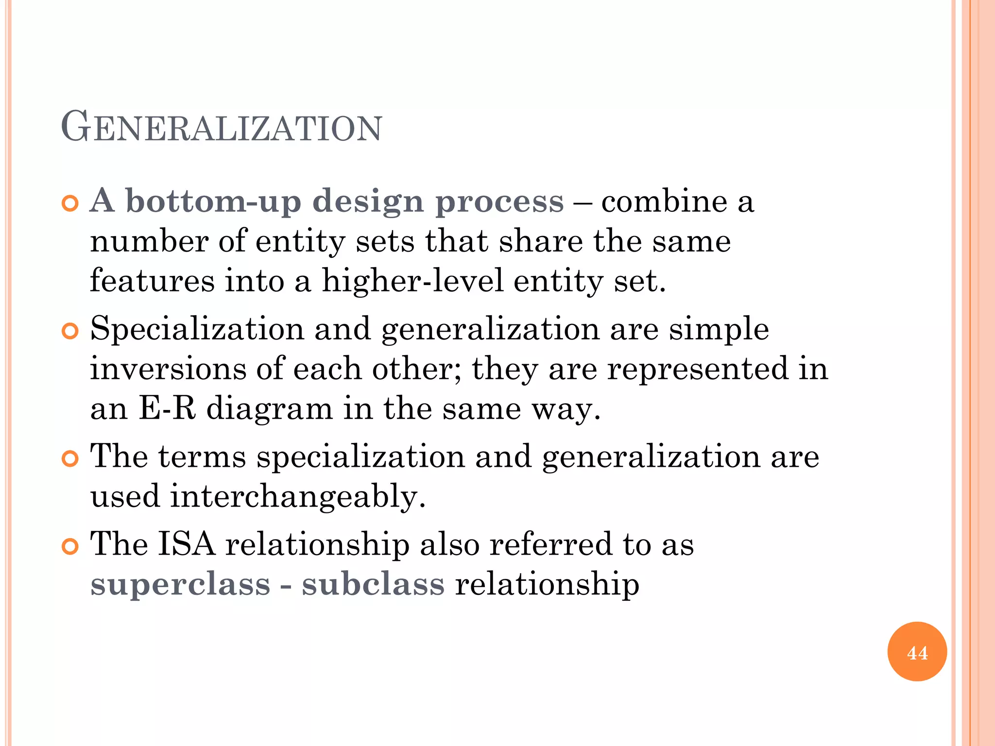 GENERALIZATION
 A bottom-up design process – combine a
number of entity sets that share the same
features into a higher-level entity set.
 Specialization and generalization are simple
inversions of each other; they are represented in
an E-R diagram in the same way.
 The terms specialization and generalization are
used interchangeably.
 The ISA relationship also referred to as
superclass - subclass relationship
44
 