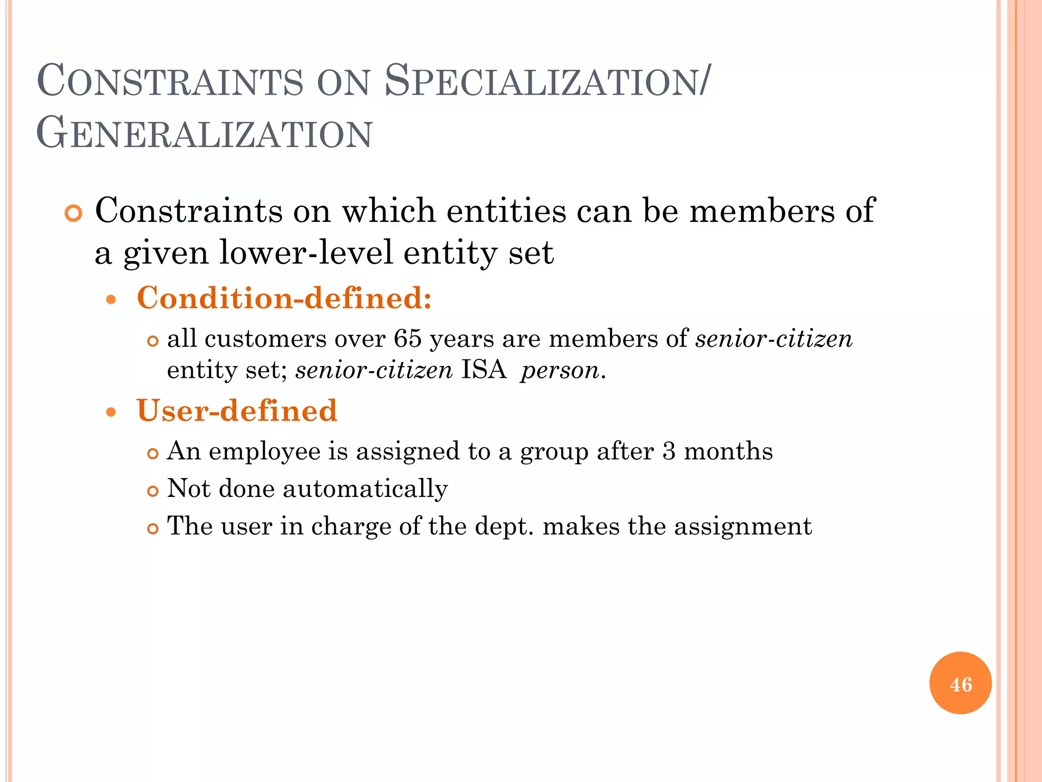CONSTRAINTS ON SPECIALIZATION/
GENERALIZATION
 Constraints on which entities can be members of
a given lower-level entity set
 Condition-defined:
 all customers over 65 years are members of senior-citizen
entity set; senior-citizen ISA person.
 User-defined
 An employee is assigned to a group after 3 months
 Not done automatically
 The user in charge of the dept. makes the assignment
46
 
