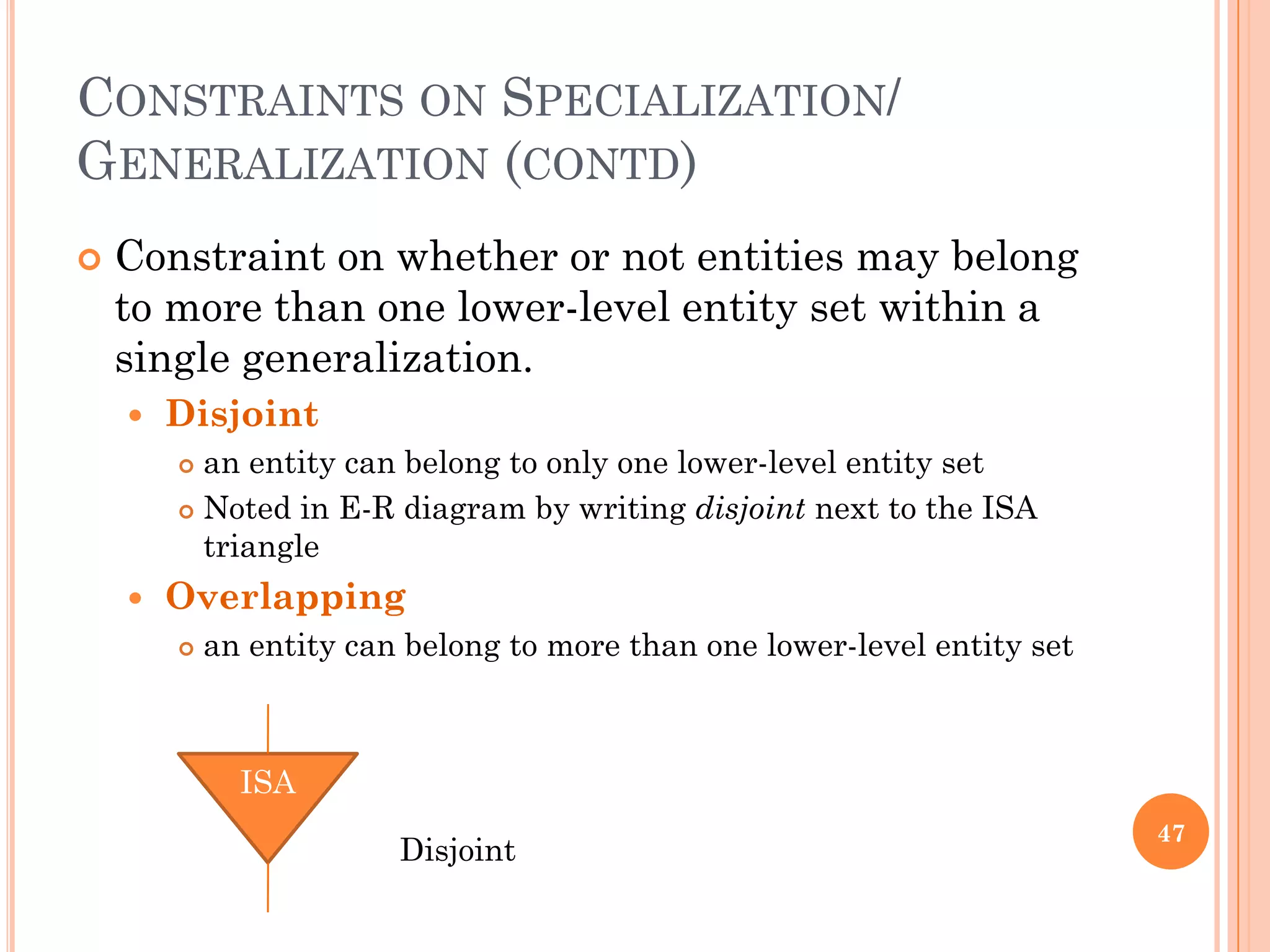 CONSTRAINTS ON SPECIALIZATION/
GENERALIZATION (CONTD)
 Constraint on whether or not entities may belong
to more than one lower-level entity set within a
single generalization.
 Disjoint
 an entity can belong to only one lower-level entity set
 Noted in E-R diagram by writing disjoint next to the ISA
triangle
 Overlapping
 an entity can belong to more than one lower-level entity set
47
ISA
Disjoint
 