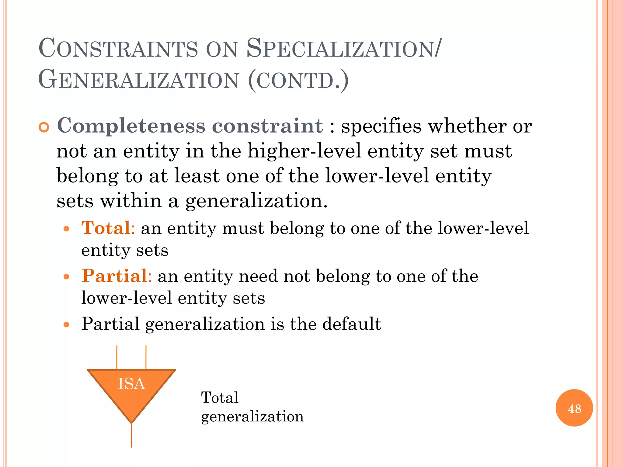 CONSTRAINTS ON SPECIALIZATION/
GENERALIZATION (CONTD.)
 Completeness constraint : specifies whether or
not an entity in the higher-level entity set must
belong to at least one of the lower-level entity
sets within a generalization.
 Total: an entity must belong to one of the lower-level
entity sets
 Partial: an entity need not belong to one of the
lower-level entity sets
 Partial generalization is the default
48
ISA
Total
generalization
 