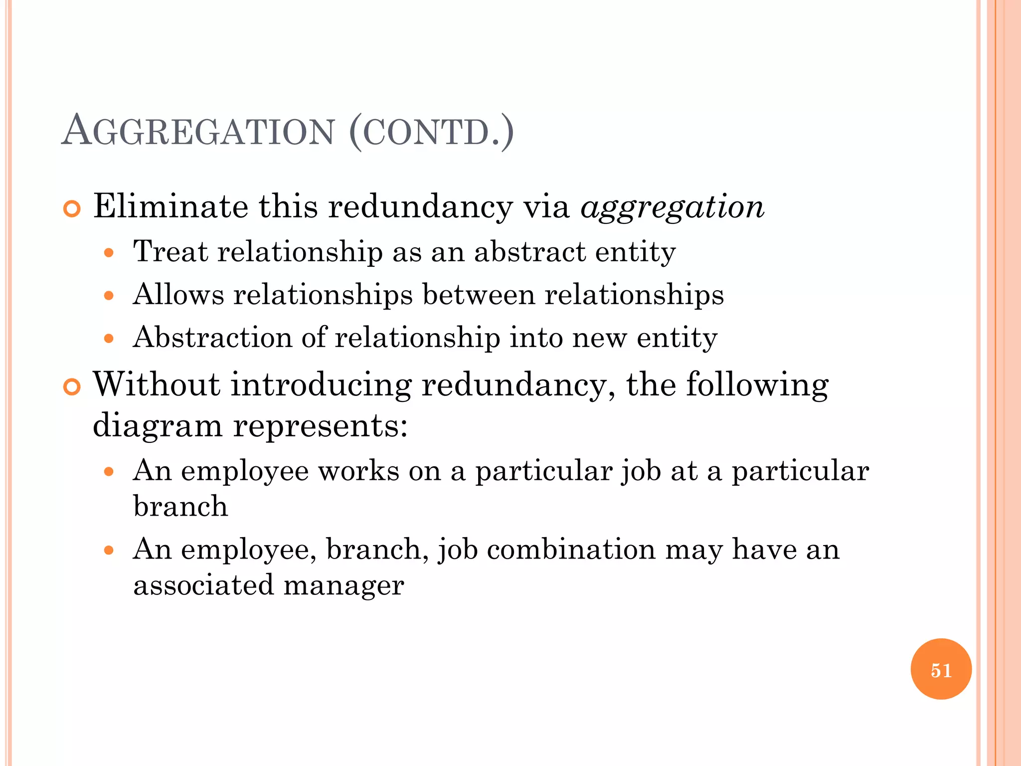 AGGREGATION (CONTD.)
 Eliminate this redundancy via aggregation
 Treat relationship as an abstract entity
 Allows relationships between relationships
 Abstraction of relationship into new entity
 Without introducing redundancy, the following
diagram represents:
 An employee works on a particular job at a particular
branch
 An employee, branch, job combination may have an
associated manager
51
 
