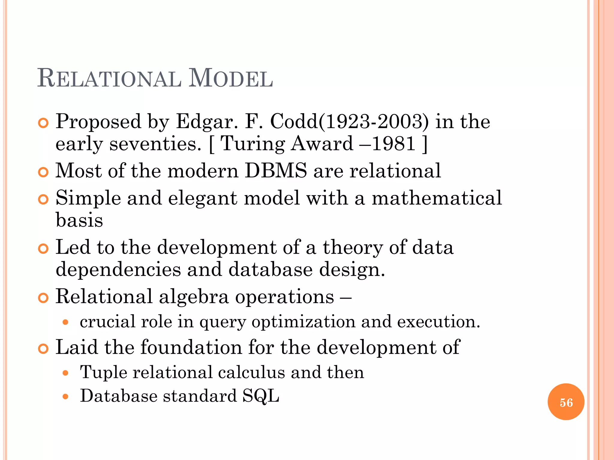 RELATIONAL MODEL
 Proposed by Edgar. F. Codd(1923-2003) in the
early seventies. [ Turing Award –1981 ]
 Most of the modern DBMS are relational
 Simple and elegant model with a mathematical
basis
 Led to the development of a theory of data
dependencies and database design.
 Relational algebra operations –
 crucial role in query optimization and execution.
 Laid the foundation for the development of
 Tuple relational calculus and then
 Database standard SQL 56
 
