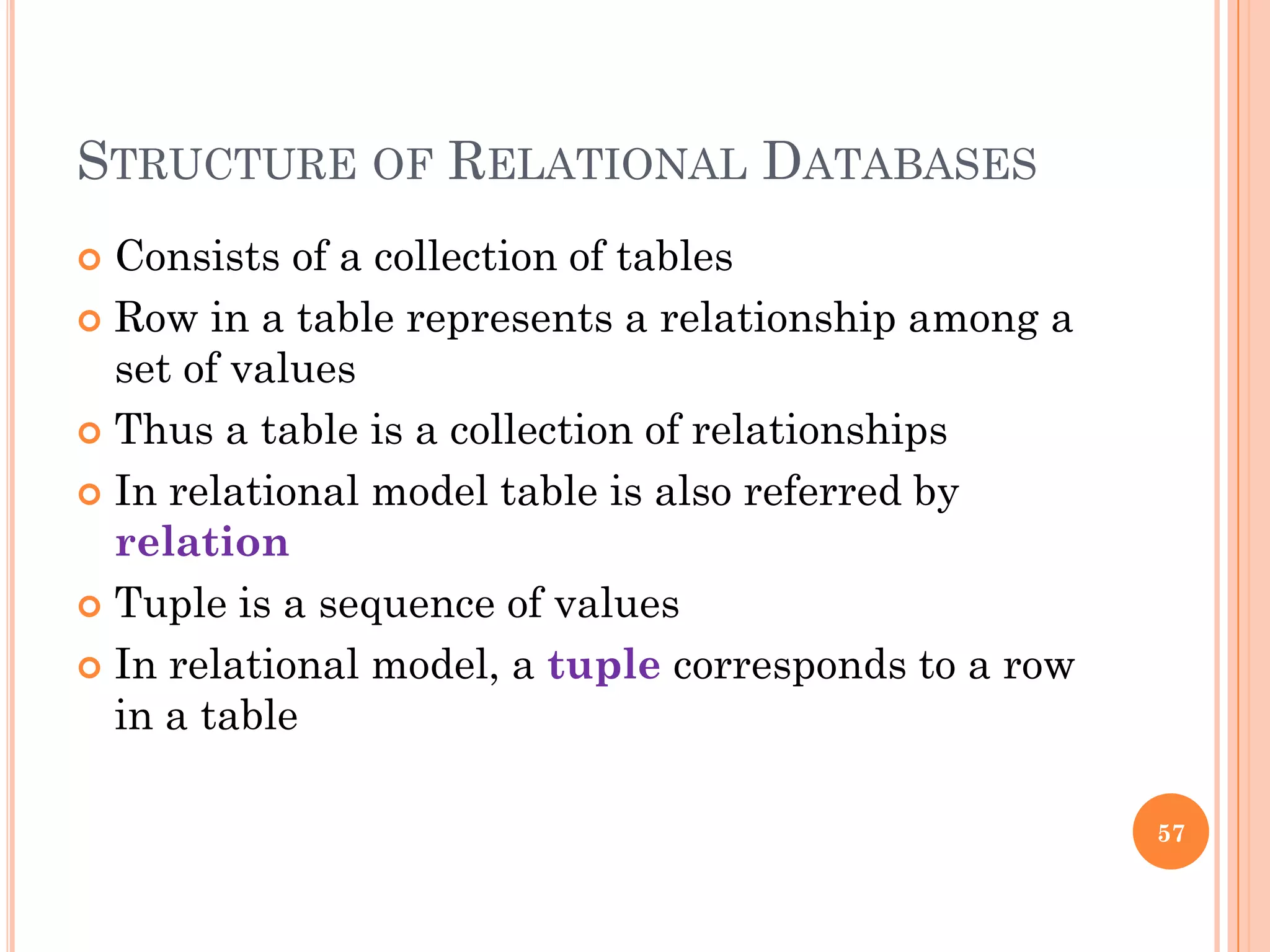STRUCTURE OF RELATIONAL DATABASES
 Consists of a collection of tables
 Row in a table represents a relationship among a
set of values
 Thus a table is a collection of relationships
 In relational model table is also referred by
relation
 Tuple is a sequence of values
 In relational model, a tuple corresponds to a row
in a table
57
 