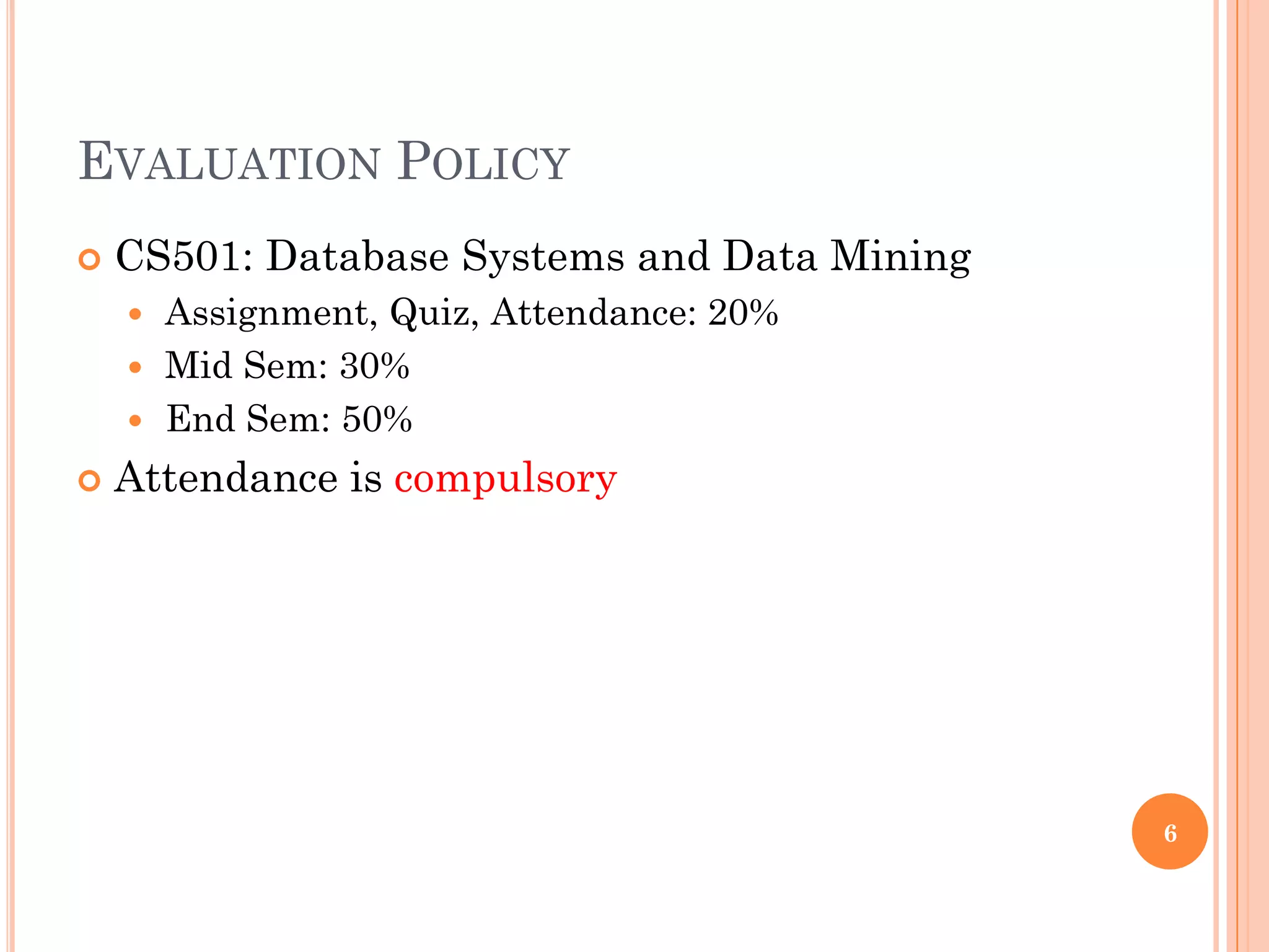 EVALUATION POLICY
 CS501: Database Systems and Data Mining
 Assignment, Quiz, Attendance: 20%
 Mid Sem: 30%
 End Sem: 50%
 Attendance is compulsory
6
 