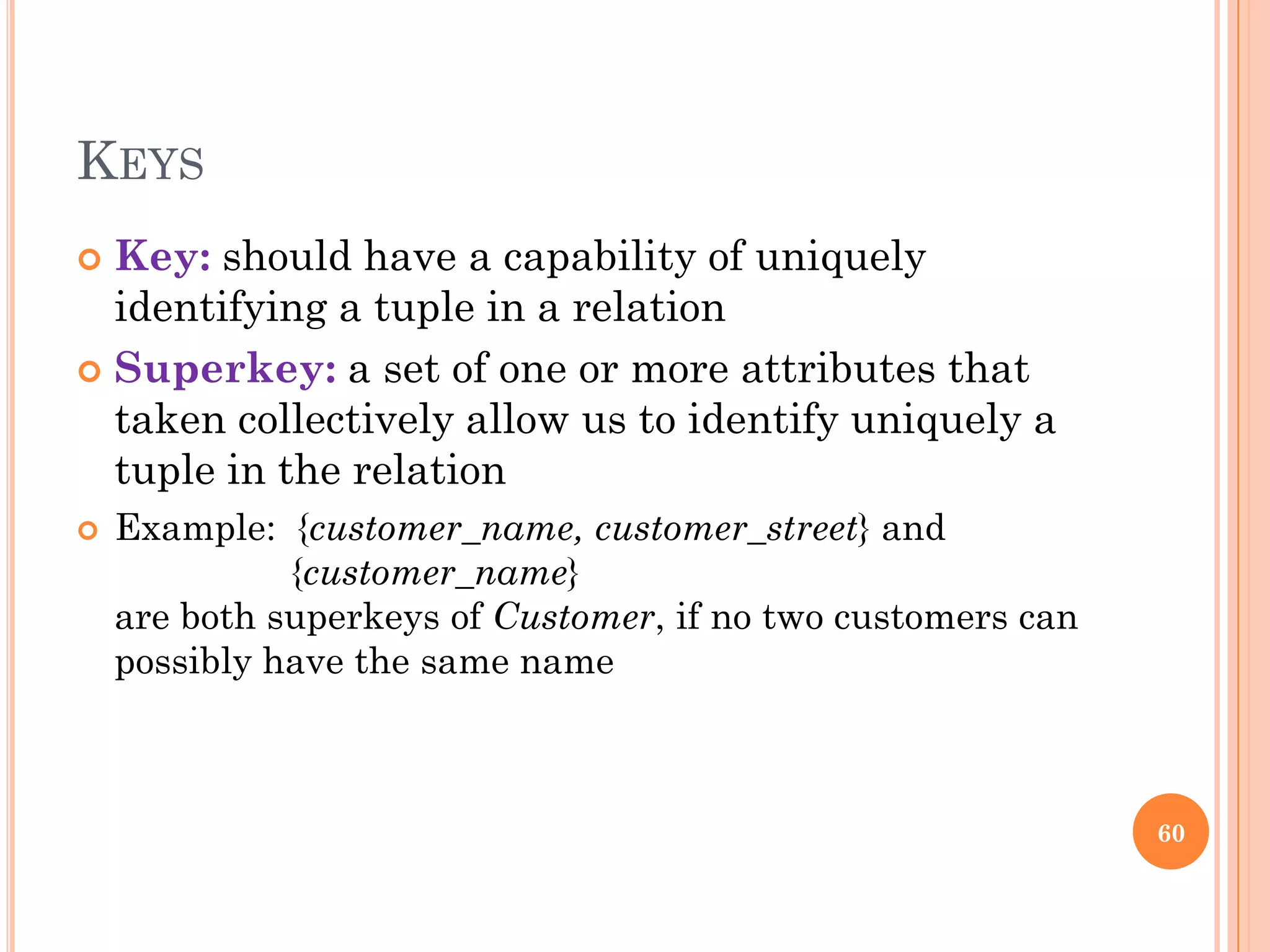 KEYS
 Key: should have a capability of uniquely
identifying a tuple in a relation
 Superkey: a set of one or more attributes that
taken collectively allow us to identify uniquely a
tuple in the relation
 Example: {customer_name, customer_street} and
{customer_name}
are both superkeys of Customer, if no two customers can
possibly have the same name
60
 