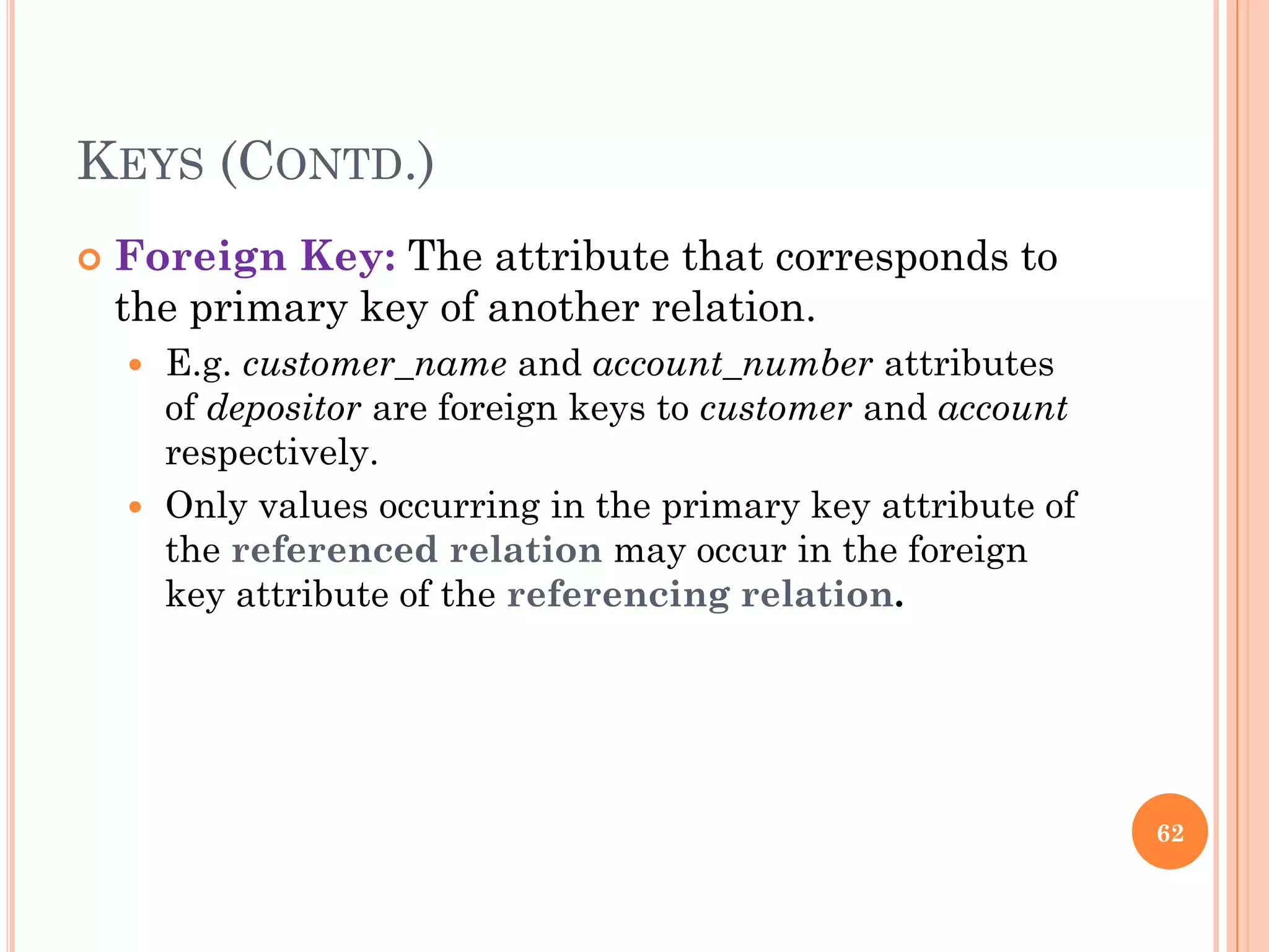 KEYS (CONTD.)
 Foreign Key: The attribute that corresponds to
the primary key of another relation.
 E.g. customer_name and account_number attributes
of depositor are foreign keys to customer and account
respectively.
 Only values occurring in the primary key attribute of
the referenced relation may occur in the foreign
key attribute of the referencing relation.
62
 