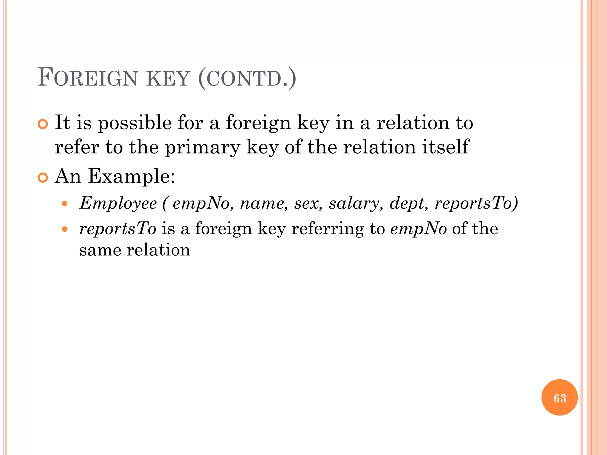 FOREIGN KEY (CONTD.)
 It is possible for a foreign key in a relation to
refer to the primary key of the relation itself
 An Example:
 Employee ( empNo, name, sex, salary, dept, reportsTo)
 reportsTo is a foreign key referring to empNo of the
same relation
63
 