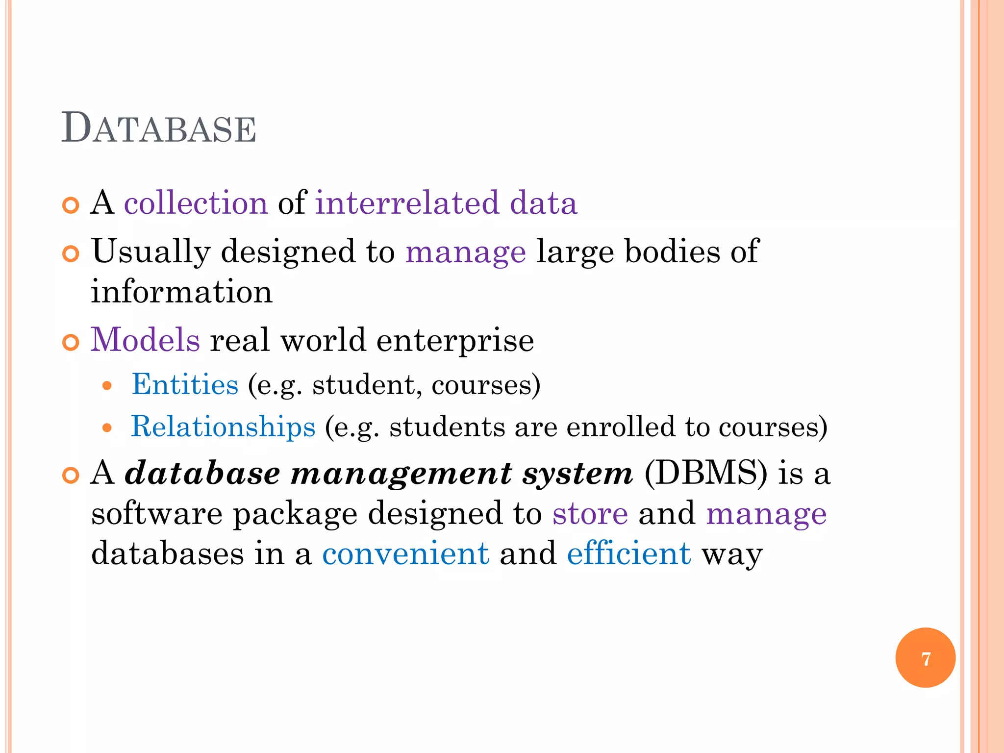 DATABASE
 A collection of interrelated data
 Usually designed to manage large bodies of
information
 Models real world enterprise
 Entities (e.g. student, courses)
 Relationships (e.g. students are enrolled to courses)
 A database management system (DBMS) is a
software package designed to store and manage
databases in a convenient and efficient way
7
 