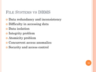 FILE SYSTEMS VS DBMS
 Data redundancy and inconsistency
 Difficulty in accessing data
 Data isolation
 Integrity problem
 Atomicity problem
 Concurrent access anomalies
 Security and access control
10
 