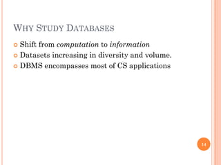 WHY STUDY DATABASES
 Shift from computation to information
 Datasets increasing in diversity and volume.
 DBMS encompasses most of CS applications
14
 