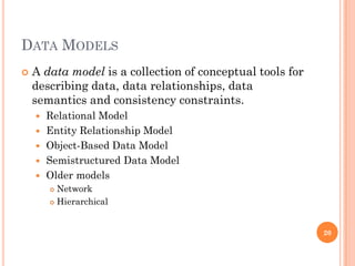 DATA MODELS
 A data model is a collection of conceptual tools for
describing data, data relationships, data
semantics and consistency constraints.
 Relational Model
 Entity Relationship Model
 Object-Based Data Model
 Semistructured Data Model
 Older models
 Network
 Hierarchical
20
 