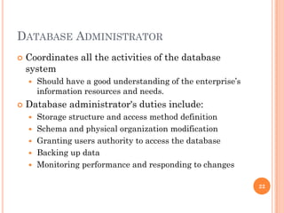 DATABASE ADMINISTRATOR
 Coordinates all the activities of the database
system
 Should have a good understanding of the enterprise’s
information resources and needs.
 Database administrator's duties include:
 Storage structure and access method definition
 Schema and physical organization modification
 Granting users authority to access the database
 Backing up data
 Monitoring performance and responding to changes
22
 
