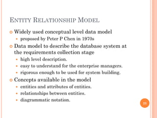 ENTITY RELATIONSHIP MODEL
 Widely used conceptual level data model
 proposed by Peter P Chen in 1970s
 Data model to describe the database system at
the requirements collection stage
 high level description.
 easy to understand for the enterprise managers.
 rigorous enough to be used for system building.
 Concepts available in the model
 entities and attributes of entities.
 relationships between entities.
 diagrammatic notation.
23
 