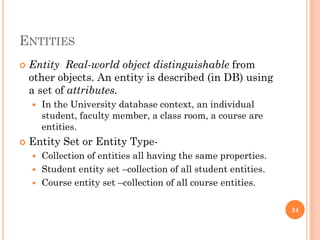 ENTITIES
 Entity Real-world object distinguishable from
other objects. An entity is described (in DB) using
a set of attributes.
 In the University database context, an individual
student, faculty member, a class room, a course are
entities.
 Entity Set or Entity Type-
 Collection of entities all having the same properties.
 Student entity set –collection of all student entities.
 Course entity set –collection of all course entities.
24
 
