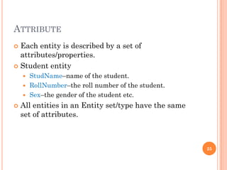 ATTRIBUTE
 Each entity is described by a set of
attributes/properties.
 Student entity
 StudName–name of the student.
 RollNumber–the roll number of the student.
 Sex–the gender of the student etc.
 All entities in an Entity set/type have the same
set of attributes.
25
 