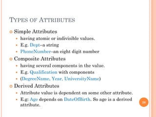 TYPES OF ATTRIBUTES
 Simple Attributes
 having atomic or indivisible values.
 E.g. Dept–a string
 PhoneNumber–an eight digit number
 Composite Attributes
 having several components in the value.
 E.g. Qualification with components
 (DegreeName, Year, UniversityName)
 Derived Attributes
 Attribute value is dependent on some other attribute.
 E.g: Age depends on DateOfBirth. So age is a derived
attribute.
26
 