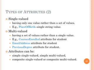 TYPES OF ATTRIBUTES (2)
 Single-valued
 having only one value rather than a set of values.
 E.g., PlaceOfBirth–single string value.
 Multi-valued
 having a set of values rather than a single value.
 E.g., CoursesEnrolled attribute for student
 EmailAddress attribute for student
 PreviousDegree attribute for student.
 Attributes can be:
 simple single-valued, simple multi-valued,
 composite single-valued or composite multi-valued.
27
 