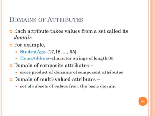 DOMAINS OF ATTRIBUTES
 Each attribute takes values from a set called its
domain
 For example,
 StudentAge–{17,18, …, 55}
 HomeAddress–character strings of length 35
 Domain of composite attributes –
 cross product of domains of component attributes
 Domain of multi-valued attributes –
 set of subsets of values from the basic domain
29
 