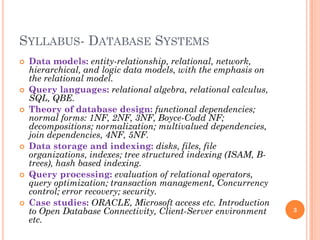 SYLLABUS- DATABASE SYSTEMS
 Data models: entity-relationship, relational, network,
hierarchical, and logic data models, with the emphasis on
the relational model.
 Query languages: relational algebra, relational calculus,
SQL, QBE.
 Theory of database design: functional dependencies;
normal forms: 1NF, 2NF, 3NF, Boyce-Codd NF;
decompositions; normalization; multivalued dependencies,
join dependencies, 4NF, 5NF.
 Data storage and indexing: disks, files, file
organizations, indexes; tree structured indexing (ISAM, B-
trees), hash based indexing.
 Query processing: evaluation of relational operators,
query optimization; transaction management, Concurrency
control; error recovery; security.
 Case studies: ORACLE, Microsoft access etc. Introduction
to Open Database Connectivity, Client-Server environment
etc.
3
 
