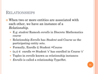 RELATIONSHIPS
 When two or more entities are associated with
each other, we have an instance of a
Relationship.
 E.g: student Ramesh enrolls in Discrete Mathematics
course
 Relationship Enrolls has Student and Course as the
participating entity sets.
 Formally, Enrolls ⊆ Student ×Course
 (s,c) ∈ enrolls ⇔ Student ‘s’ has enrolled in Course ‘c’
 Tuples in enrolls known as relationship instances
 Enrolls is called a relationship Type/Set.
31
 