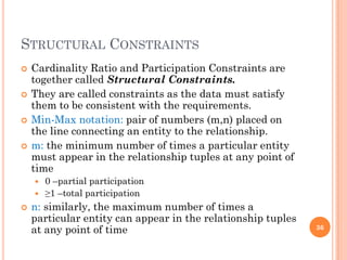 STRUCTURAL CONSTRAINTS
 Cardinality Ratio and Participation Constraints are
together called Structural Constraints.
 They are called constraints as the data must satisfy
them to be consistent with the requirements.
 Min-Max notation: pair of numbers (m,n) placed on
the line connecting an entity to the relationship.
 m: the minimum number of times a particular entity
must appear in the relationship tuples at any point of
time
 0 –partial participation
 ≥1 –total participation
 n: similarly, the maximum number of times a
particular entity can appear in the relationship tuples
at any point of time 36
 