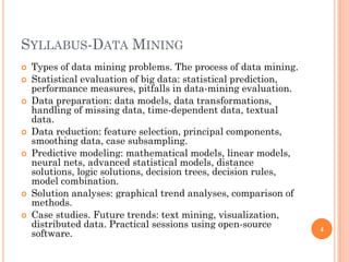 SYLLABUS-DATA MINING
 Types of data mining problems. The process of data mining.
 Statistical evaluation of big data: statistical prediction,
performance measures, pitfalls in data-mining evaluation.
 Data preparation: data models, data transformations,
handling of missing data, time-dependent data, textual
data.
 Data reduction: feature selection, principal components,
smoothing data, case subsampling.
 Predictive modeling: mathematical models, linear models,
neural nets, advanced statistical models, distance
solutions, logic solutions, decision trees, decision rules,
model combination.
 Solution analyses: graphical trend analyses, comparison of
methods.
 Case studies. Future trends: text mining, visualization,
distributed data. Practical sessions using open-source
software.
4
 