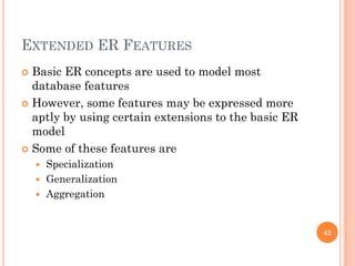 EXTENDED ER FEATURES
 Basic ER concepts are used to model most
database features
 However, some features may be expressed more
aptly by using certain extensions to the basic ER
model
 Some of these features are
 Specialization
 Generalization
 Aggregation
42
 