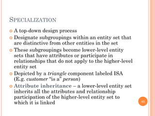 SPECIALIZATION
 A top-down design process
 Designate subgroupings within an entity set that
are distinctive from other entities in the set
 These subgroupings become lower-level entity
sets that have attributes or participate in
relationships that do not apply to the higher-level
entity set
 Depicted by a triangle component labeled ISA
(E.g. customer “is a” person)
 Attribute inheritance – a lower-level entity set
inherits all the attributes and relationship
participation of the higher-level entity set to
which it is linked 43
 