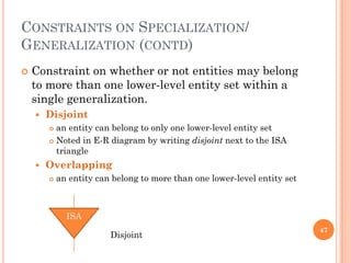CONSTRAINTS ON SPECIALIZATION/
GENERALIZATION (CONTD)
 Constraint on whether or not entities may belong
to more than one lower-level entity set within a
single generalization.
 Disjoint
 an entity can belong to only one lower-level entity set
 Noted in E-R diagram by writing disjoint next to the ISA
triangle
 Overlapping
 an entity can belong to more than one lower-level entity set
47
ISA
Disjoint
 