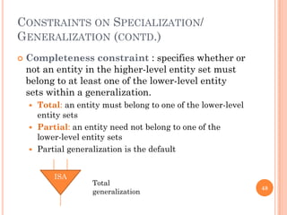 CONSTRAINTS ON SPECIALIZATION/
GENERALIZATION (CONTD.)
 Completeness constraint : specifies whether or
not an entity in the higher-level entity set must
belong to at least one of the lower-level entity
sets within a generalization.
 Total: an entity must belong to one of the lower-level
entity sets
 Partial: an entity need not belong to one of the
lower-level entity sets
 Partial generalization is the default
48
ISA
Total
generalization
 