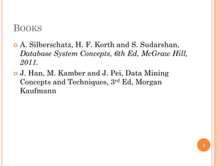 BOOKS
 A. Silberschatz, H. F. Korth and S. Sudarshan,
Database System Concepts, 6th Ed, McGraw Hill,
2011.
 J. Han, M. Kamber and J. Pei, Data Mining
Concepts and Techniques, 3rd Ed, Morgan
Kaufmann
5
 