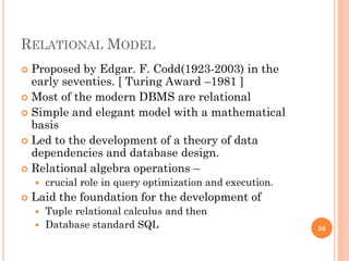 RELATIONAL MODEL
 Proposed by Edgar. F. Codd(1923-2003) in the
early seventies. [ Turing Award –1981 ]
 Most of the modern DBMS are relational
 Simple and elegant model with a mathematical
basis
 Led to the development of a theory of data
dependencies and database design.
 Relational algebra operations –
 crucial role in query optimization and execution.
 Laid the foundation for the development of
 Tuple relational calculus and then
 Database standard SQL 56
 