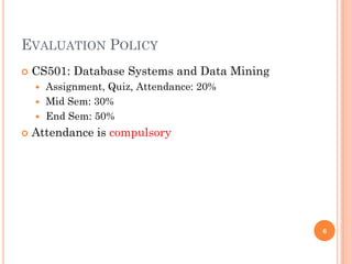 EVALUATION POLICY
 CS501: Database Systems and Data Mining
 Assignment, Quiz, Attendance: 20%
 Mid Sem: 30%
 End Sem: 50%
 Attendance is compulsory
6
 