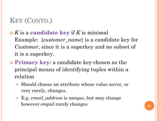 KEY (CONTD.)
 K is a candidate key if K is minimal
Example: {customer_name} is a candidate key for
Customer, since it is a superkey and no subset of
it is a superkey.
 Primary key: a candidate key chosen as the
principal means of identifying tuples within a
relation
 Should choose an attribute whose value never, or
very rarely, changes.
 E.g. email_address is unique, but may change
however empid rarely changes 61
 