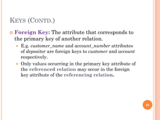 KEYS (CONTD.)
 Foreign Key: The attribute that corresponds to
the primary key of another relation.
 E.g. customer_name and account_number attributes
of depositor are foreign keys to customer and account
respectively.
 Only values occurring in the primary key attribute of
the referenced relation may occur in the foreign
key attribute of the referencing relation.
62
 