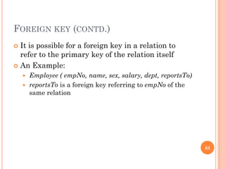 FOREIGN KEY (CONTD.)
 It is possible for a foreign key in a relation to
refer to the primary key of the relation itself
 An Example:
 Employee ( empNo, name, sex, salary, dept, reportsTo)
 reportsTo is a foreign key referring to empNo of the
same relation
63
 