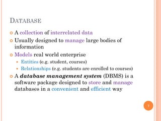 DATABASE
 A collection of interrelated data
 Usually designed to manage large bodies of
information
 Models real world enterprise
 Entities (e.g. student, courses)
 Relationships (e.g. students are enrolled to courses)
 A database management system (DBMS) is a
software package designed to store and manage
databases in a convenient and efficient way
7
 