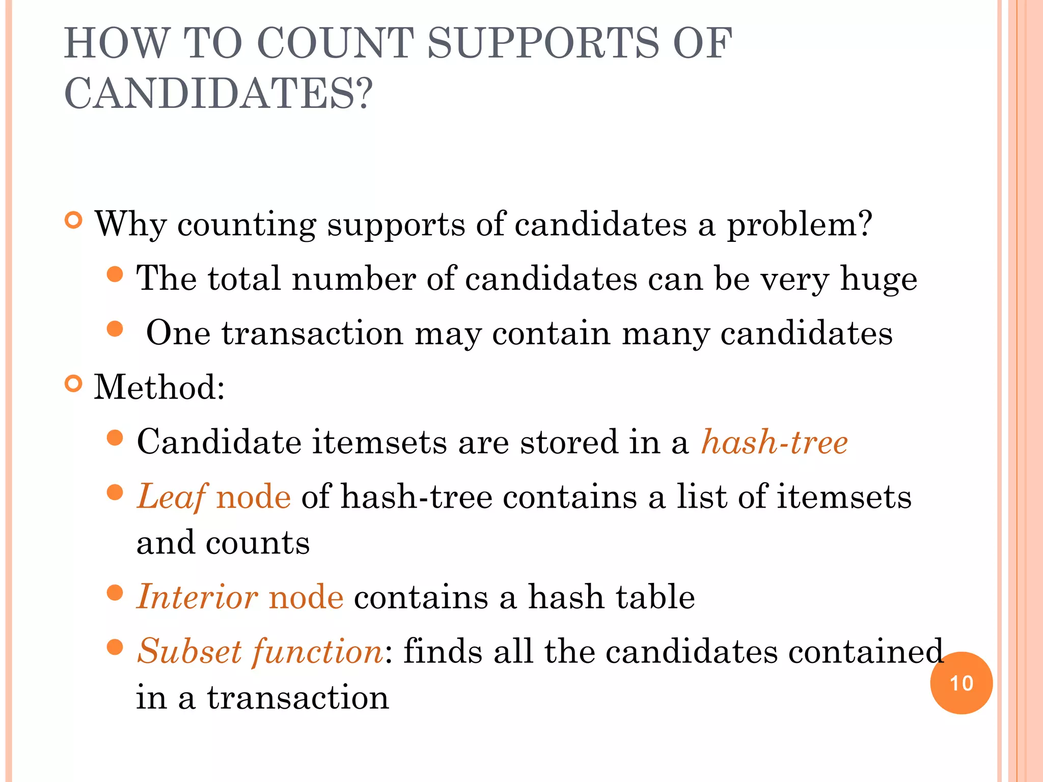 HOW TO COUNT SUPPORTS OF
CANDIDATES?
 Why counting supports of candidates a problem?
The total number of candidates can be very huge
 One transaction may contain many candidates
 Method:
Candidate itemsets are stored in a hash-tree
Leaf node of hash-tree contains a list of itemsets
and counts
Interior node contains a hash table
Subset function: finds all the candidates contained
in a transaction
10
 