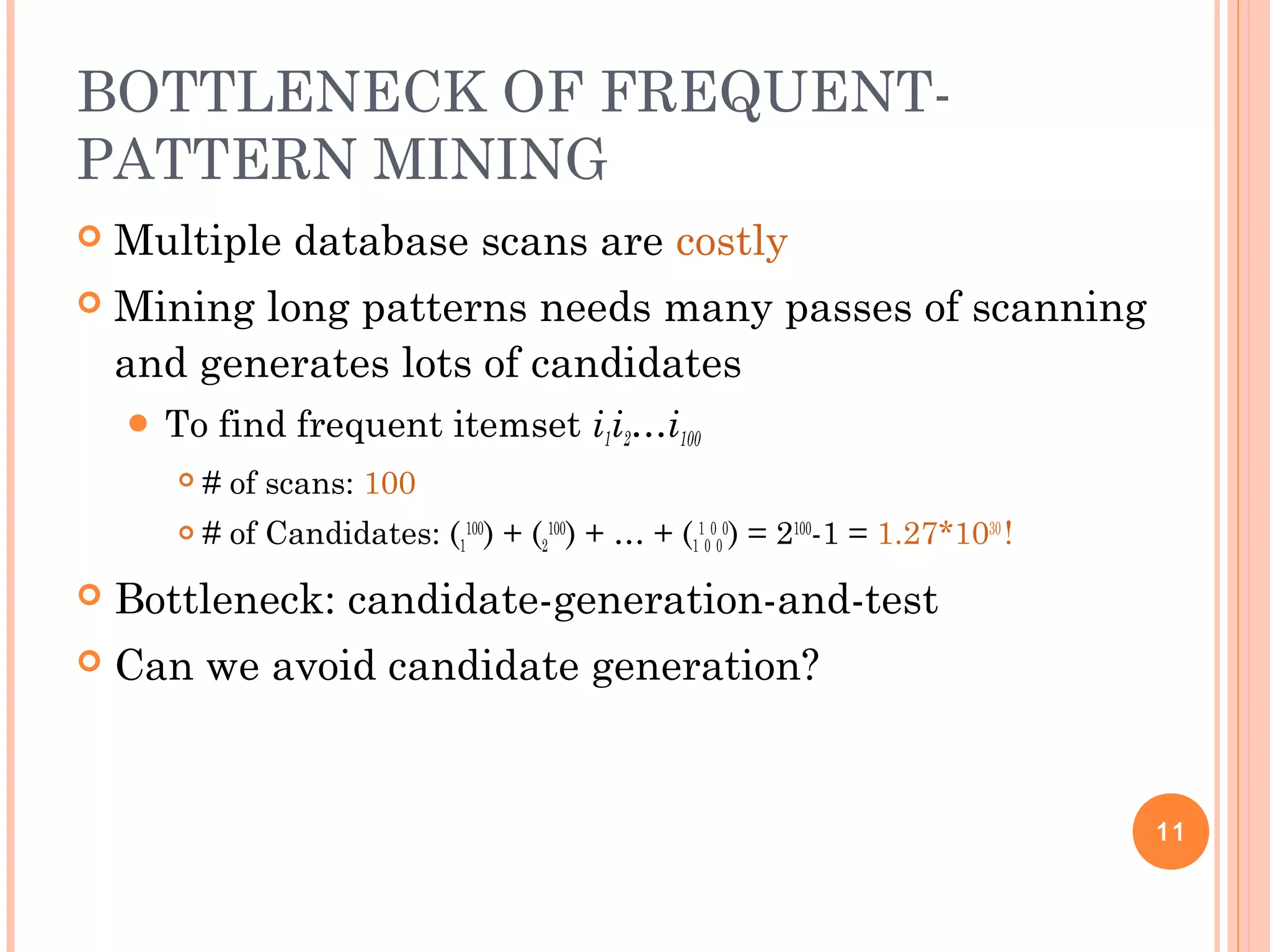 BOTTLENECK OF FREQUENT-
PATTERN MINING
 Multiple database scans are costly
 Mining long patterns needs many passes of scanning
and generates lots of candidates
 To find frequent itemset i1i2…i100
 # of scans: 100
 # of Candidates: (1
100
) + (2
100
) + … + (1
1
0
0
0
0
) = 2100
-1 = 1.27*1030
!
 Bottleneck: candidate-generation-and-test
 Can we avoid candidate generation?
11
 