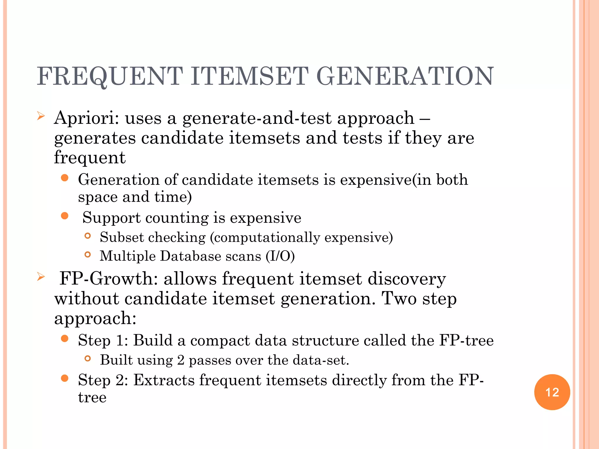 FREQUENT ITEMSET GENERATION
 Apriori: uses a generate-and-test approach –
generates candidate itemsets and tests if they are
frequent
 Generation of candidate itemsets is expensive(in both
space and time)
 Support counting is expensive
 Subset checking (computationally expensive)
 Multiple Database scans (I/O)
 FP-Growth: allows frequent itemset discovery
without candidate itemset generation. Two step
approach:
 Step 1: Build a compact data structure called the FP-tree
 Built using 2 passes over the data-set.
 Step 2: Extracts frequent itemsets directly from the FP-
tree 12
 