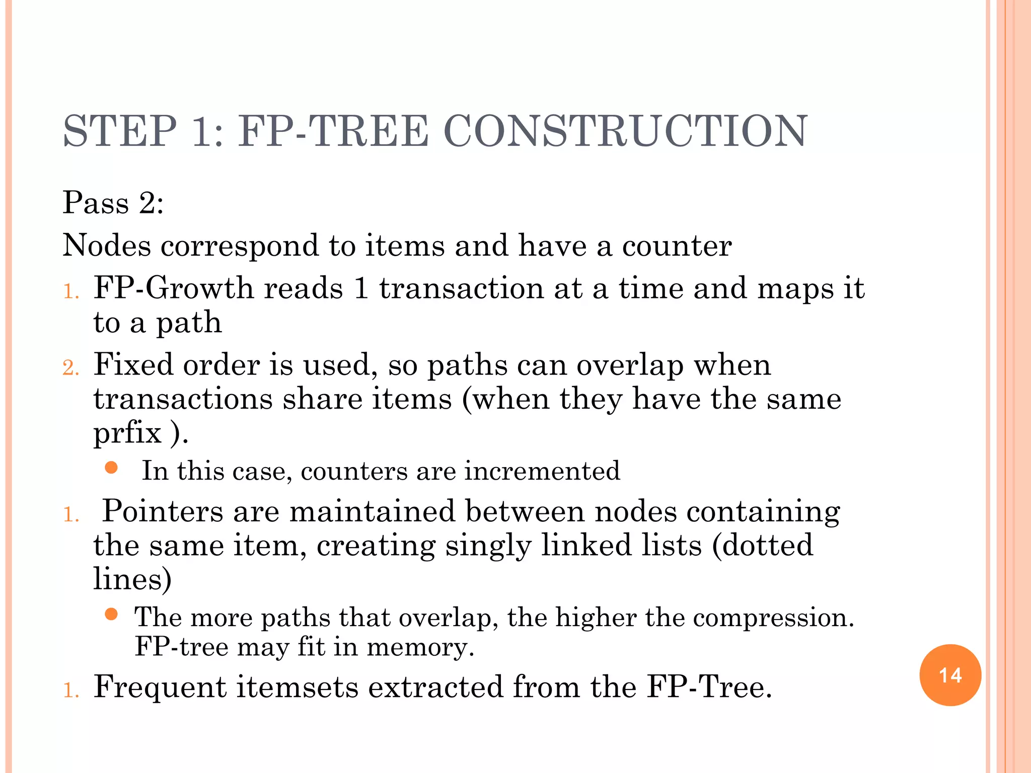 STEP 1: FP-TREE CONSTRUCTION
Pass 2:
Nodes correspond to items and have a counter
1. FP-Growth reads 1 transaction at a time and maps it
to a path
2. Fixed order is used, so paths can overlap when
transactions share items (when they have the same
prfix ).
 In this case, counters are incremented
1. Pointers are maintained between nodes containing
the same item, creating singly linked lists (dotted
lines)
 The more paths that overlap, the higher the compression.
FP-tree may fit in memory.
1. Frequent itemsets extracted from the FP-Tree. 14
 