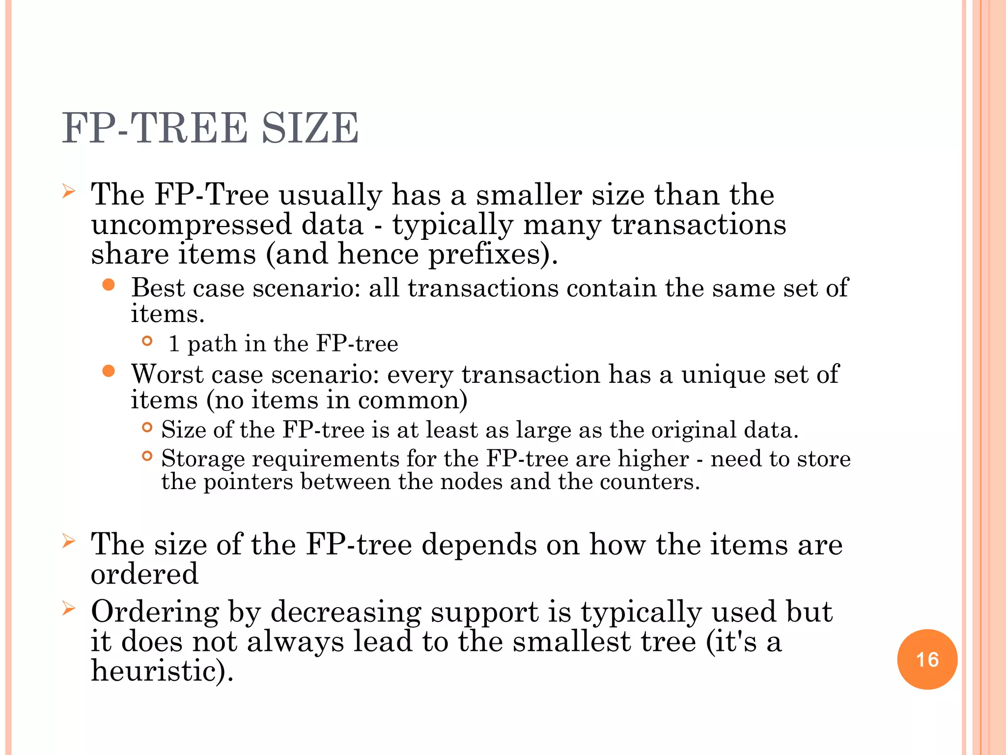 FP-TREE SIZE
 The FP-Tree usually has a smaller size than the
uncompressed data - typically many transactions
share items (and hence prefixes).
 Best case scenario: all transactions contain the same set of
items.
 1 path in the FP-tree
 Worst case scenario: every transaction has a unique set of
items (no items in common)
 Size of the FP-tree is at least as large as the original data.
 Storage requirements for the FP-tree are higher - need to store
the pointers between the nodes and the counters.
 The size of the FP-tree depends on how the items are
ordered
 Ordering by decreasing support is typically used but
it does not always lead to the smallest tree (it's a
heuristic). 16
 