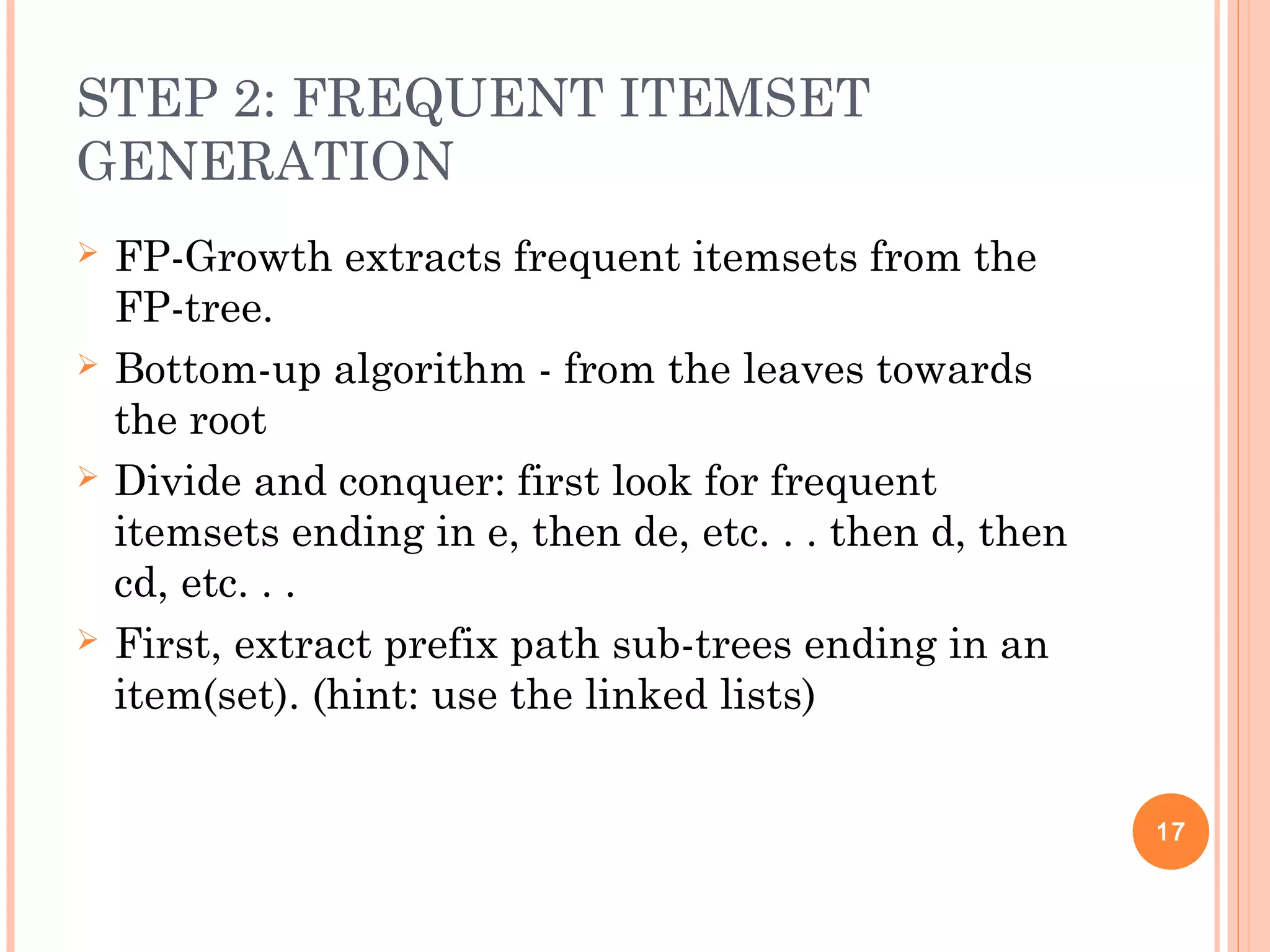 STEP 2: FREQUENT ITEMSET
GENERATION
 FP-Growth extracts frequent itemsets from the
FP-tree.
 Bottom-up algorithm - from the leaves towards
the root
 Divide and conquer: first look for frequent
itemsets ending in e, then de, etc. . . then d, then
cd, etc. . .
 First, extract prefix path sub-trees ending in an
item(set). (hint: use the linked lists)
17
 