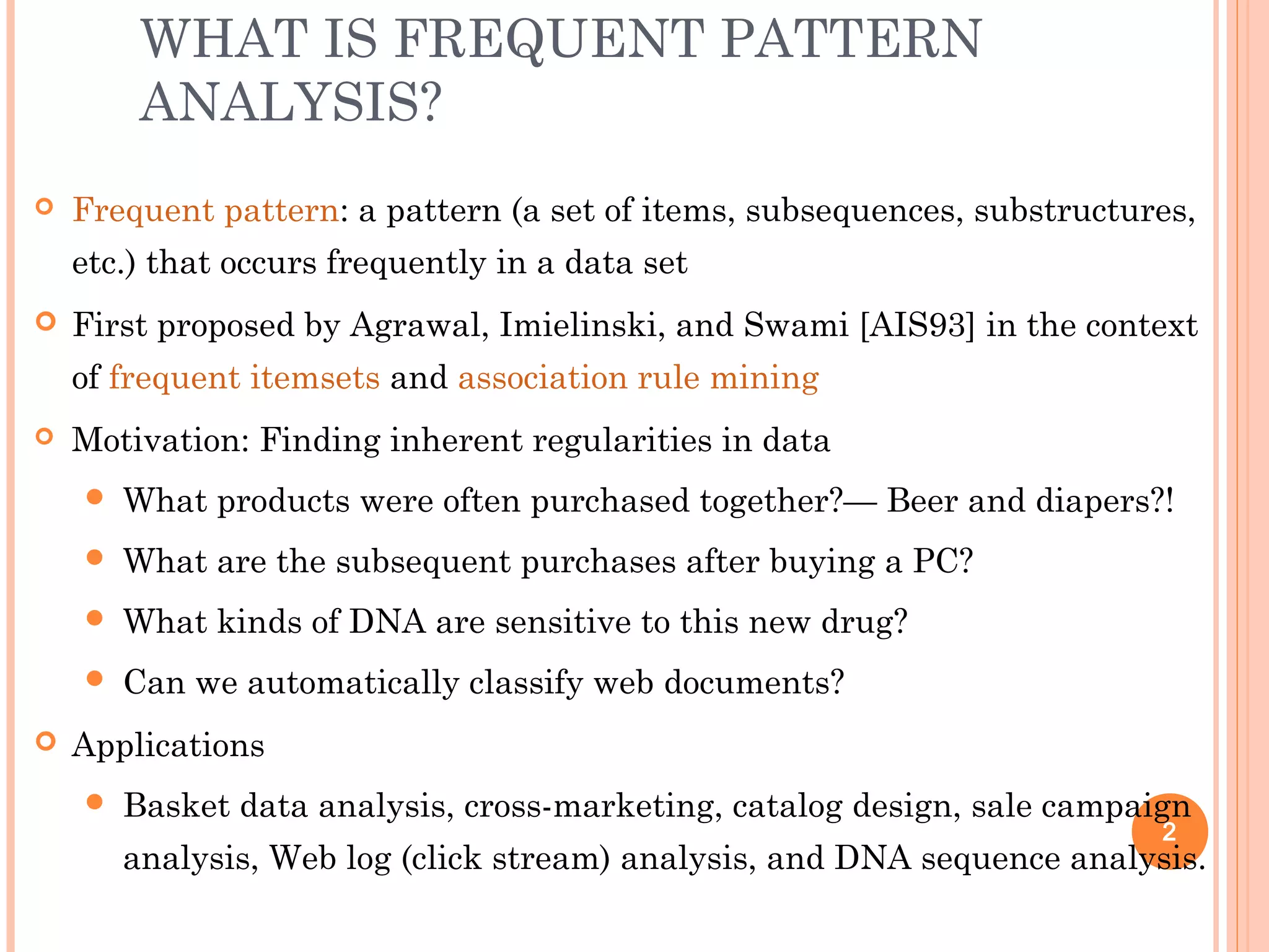 WHAT IS FREQUENT PATTERN
ANALYSIS?
 Frequent pattern: a pattern (a set of items, subsequences, substructures,
etc.) that occurs frequently in a data set
 First proposed by Agrawal, Imielinski, and Swami [AIS93] in the context
of frequent itemsets and association rule mining
 Motivation: Finding inherent regularities in data
 What products were often purchased together?— Beer and diapers?!
 What are the subsequent purchases after buying a PC?
 What kinds of DNA are sensitive to this new drug?
 Can we automatically classify web documents?
 Applications
 Basket data analysis, cross-marketing, catalog design, sale campaign
analysis, Web log (click stream) analysis, and DNA sequence analysis.
2
 